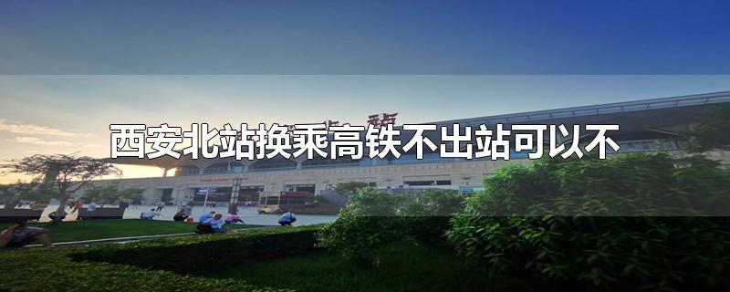 西安北站换乘高铁不出站可以不(西安北站换乘高铁不出站需要多久)