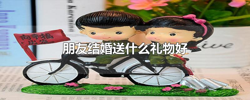 朋友结婚送什么礼物好(朋友结婚送什么礼物最合适给新娘)